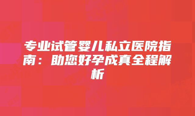 专业试管婴儿私立医院指南：助您好孕成真全程解析