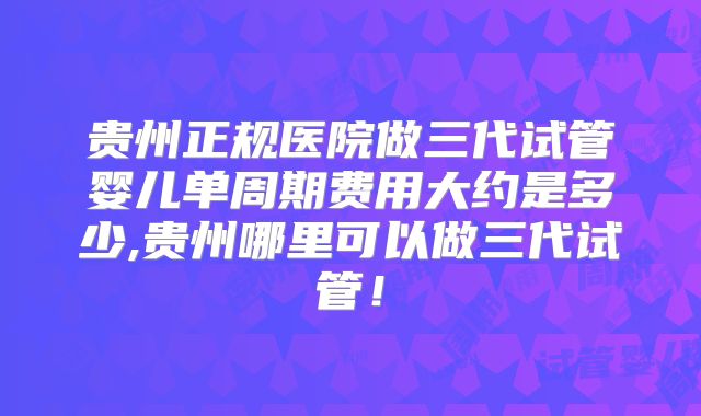 贵州正规医院做三代试管婴儿单周期费用大约是多少,贵州哪里可以做三代试管！