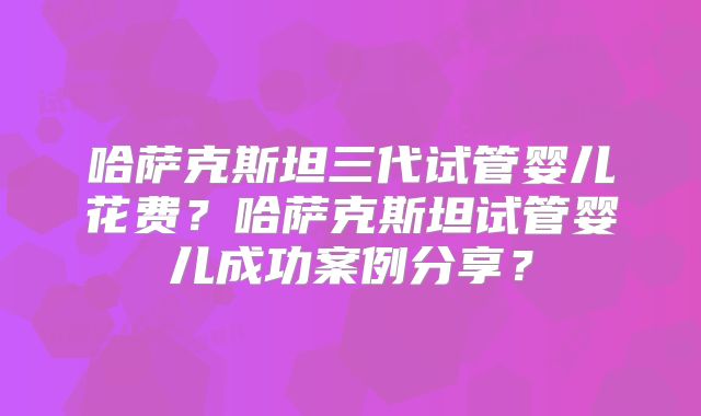 哈萨克斯坦三代试管婴儿花费？哈萨克斯坦试管婴儿成功案例分享？