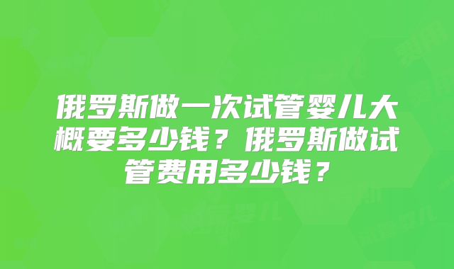 俄罗斯做一次试管婴儿大概要多少钱？俄罗斯做试管费用多少钱？