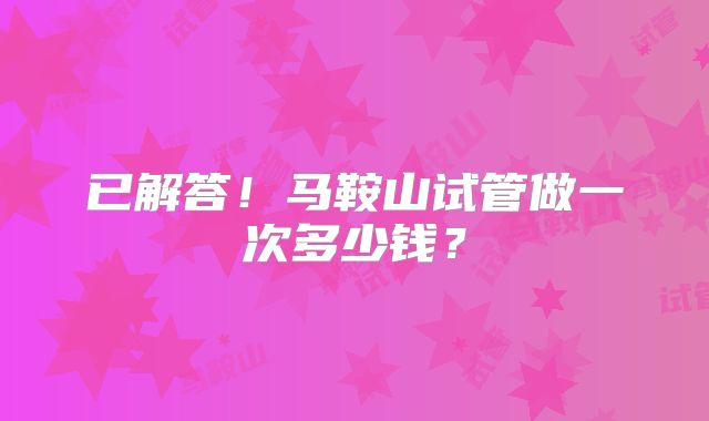 已解答!马鞍山试管做一次多少钱?