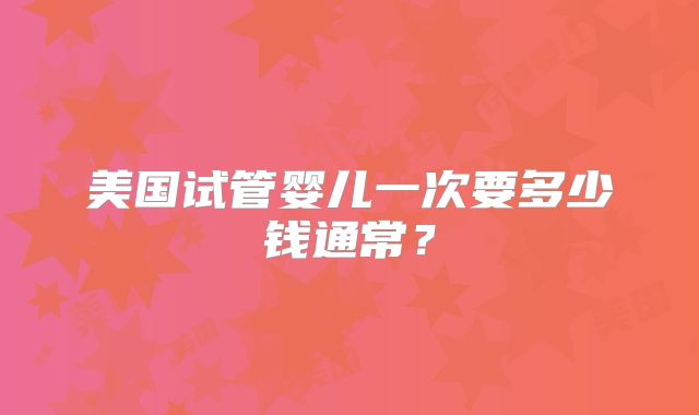 美国试管婴儿一次要多少钱通常？