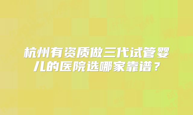 杭州有资质做三代试管婴儿的医院选哪家靠谱？