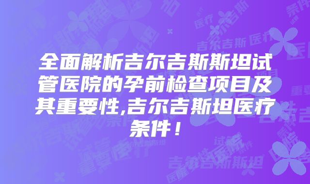 全面解析吉尔吉斯斯坦试管医院的孕前检查项目及其重要性,吉尔吉斯坦医疗条件！
