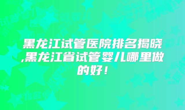 黑龙江试管医院排名揭晓,黑龙江省试管婴儿哪里做的好！