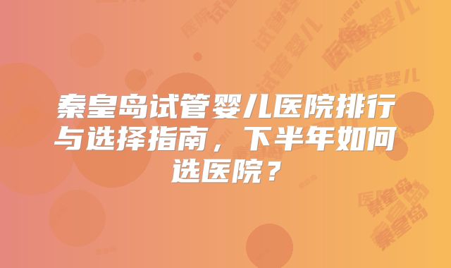 秦皇岛试管婴儿医院排行与选择指南，下半年如何选医院？