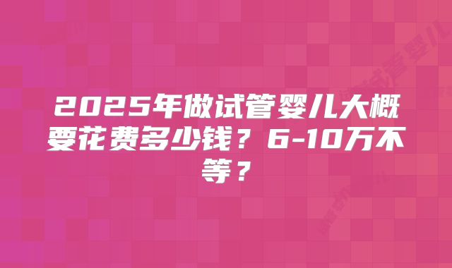 2025年做试管婴儿大概要花费多少钱？6-10万不等？
