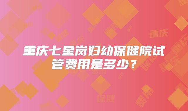 重庆七星岗妇幼保健院试管费用是多少？
