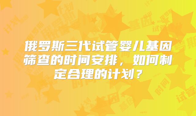 俄罗斯三代试管婴儿基因筛查的时间安排，如何制定合理的计划？