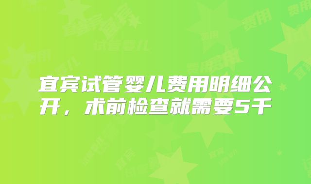 宜宾试管婴儿费用明细公开，术前检查就需要5千