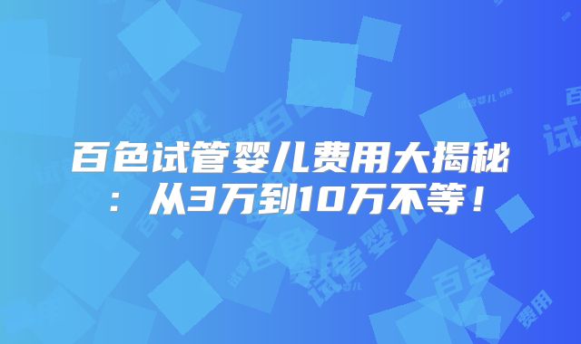 百色试管婴儿费用大揭秘：从3万到10万不等！