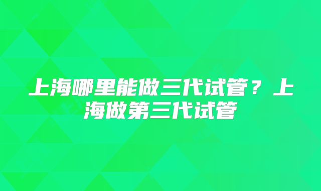 上海哪里能做三代试管?上海做第三代试管
