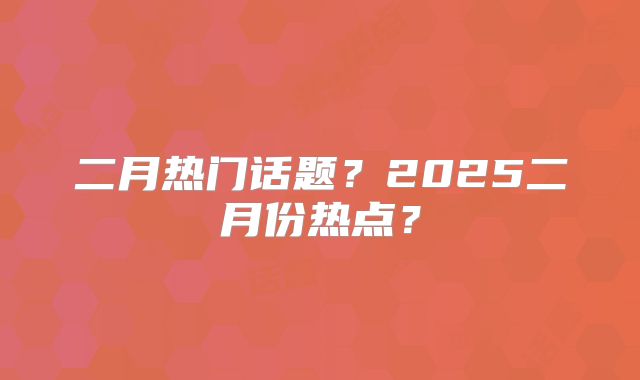 二月热门话题？2025二月份热点？