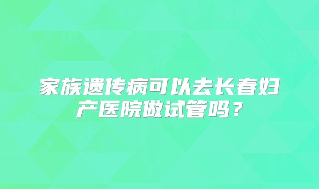 家族遗传病可以去长春妇产医院做试管吗？