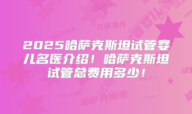 2025哈萨克斯坦试管婴儿名医介绍！哈萨克斯坦试管总费用多少！