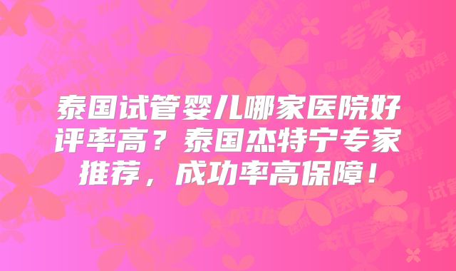泰国试管婴儿哪家医院好评率高?泰国杰特宁专家推荐,成功率高保障!