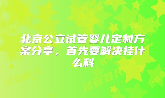北京公立试管婴儿定制方案分享，首先要解决挂什么科