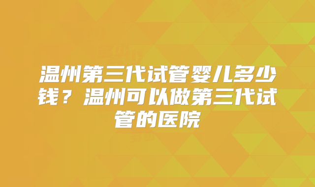 温州第三代试管婴儿多少钱？温州可以做第三代试管的医院