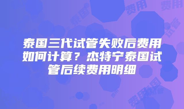 泰国三代试管失败后费用如何计算？杰特宁泰国试管后续费用明细