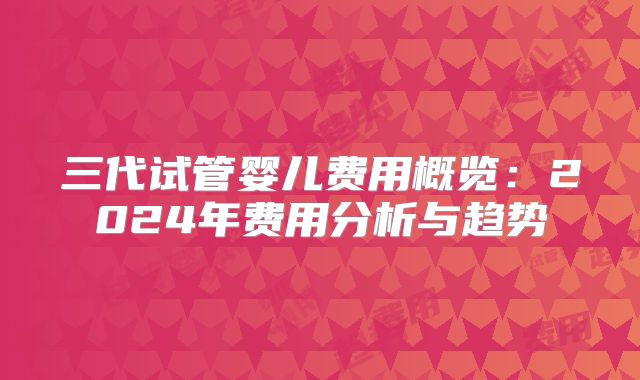 三代试管婴儿费用概览：2024年费用分析与趋势