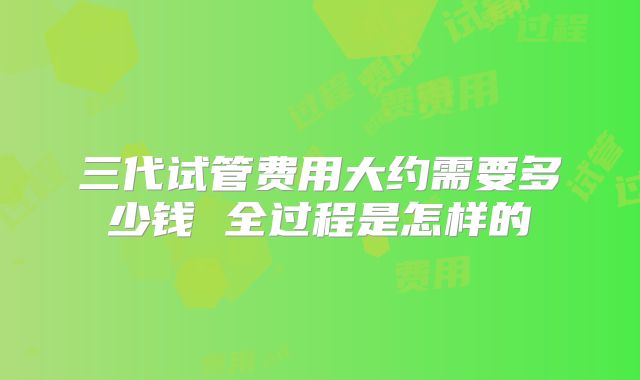三代试管费用大约需要多少钱 全过程是怎样的