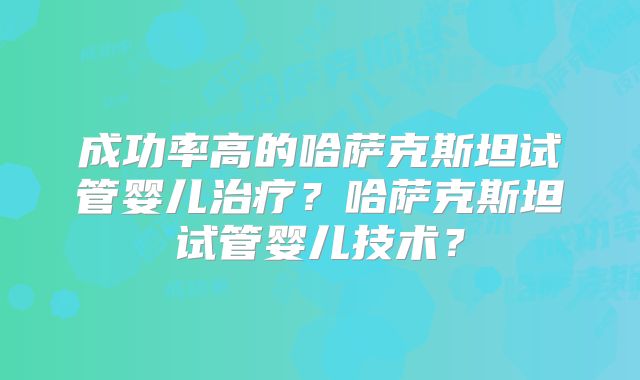 成功率高的哈萨克斯坦试管婴儿治疗？哈萨克斯坦试管婴儿技术？