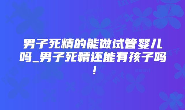 男子死精的能做试管婴儿吗_男子死精还能有孩子吗！