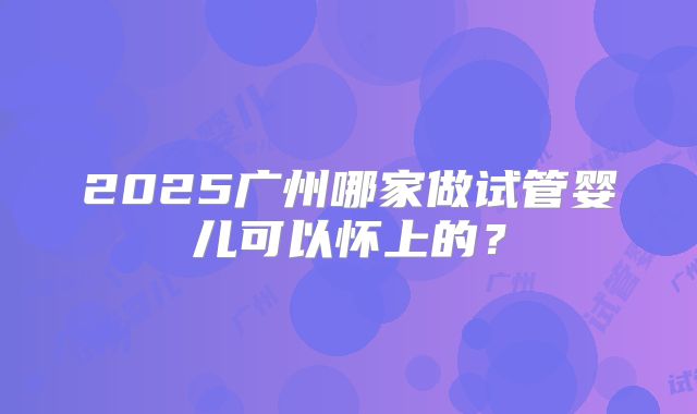 2025广州哪家做试管婴儿可以怀上的?