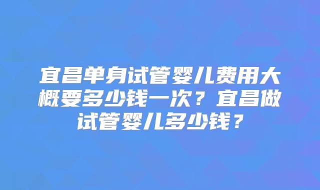 宜昌单身试管婴儿费用大概要多少钱一次？宜昌做试管婴儿多少钱？