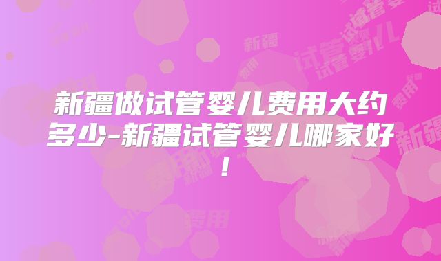 新疆做试管婴儿费用大约多少-新疆试管婴儿哪家好！