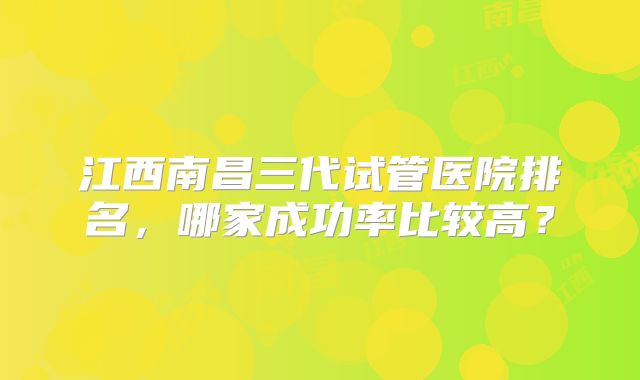 江西南昌三代试管医院排名，哪家成功率比较高？