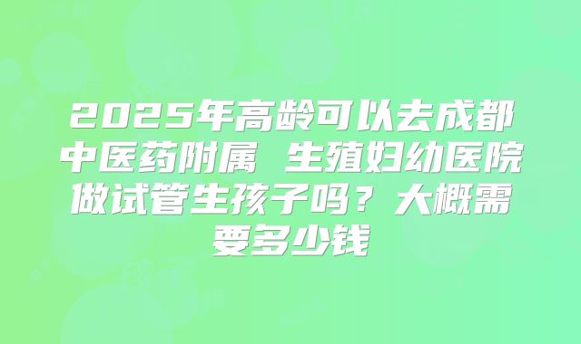2025年高龄可以去成都中医药附属 生殖妇幼医院做试管生孩子吗？大概需要多少钱