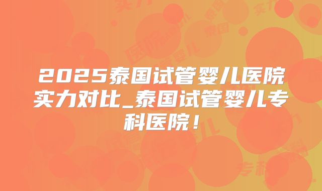 2025泰国试管婴儿医院实力对比_泰国试管婴儿专科医院!