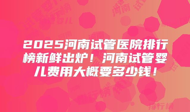 2025河南试管医院排行榜新鲜出炉！河南试管婴儿费用大概要多少钱！