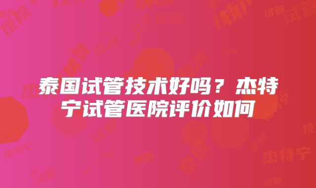 泰国试管技术好吗？杰特宁试管医院评价如何