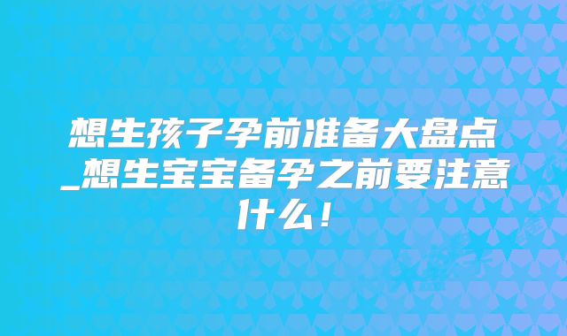 想生孩子孕前准备大盘点_想生宝宝备孕之前要注意什么！