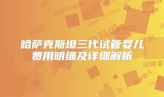 哈萨克斯坦三代试管婴儿费用明细及详细解析