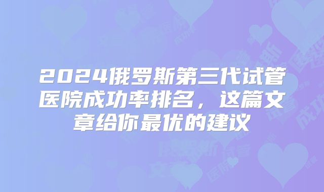 2024俄罗斯第三代试管医院成功率排名，这篇文章给你最优的建议