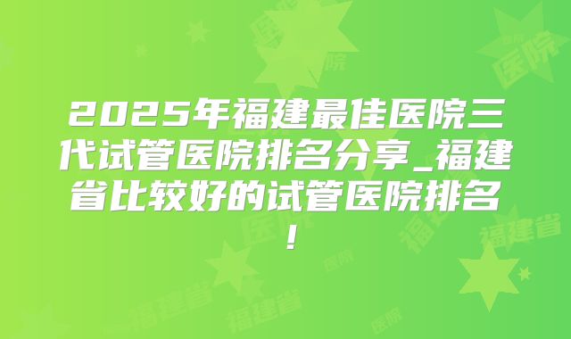 2025年福建最佳医院三代试管医院排名分享_福建省比较好的试管医院排名！