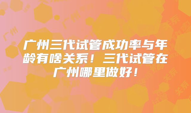 广州三代试管成功率与年龄有啥关系！三代试管在广州哪里做好！