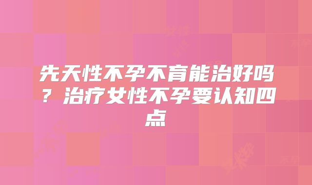 先天性不孕不育能治好吗？治疗女性不孕要认知四点