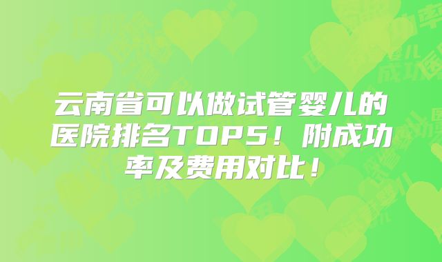 云南省可以做试管婴儿的医院排名TOP5!附成功率及费用对比!