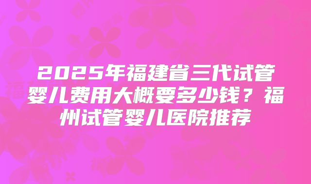 2025年福建省三代试管婴儿费用大概要多少钱？福州试管婴儿医院推荐