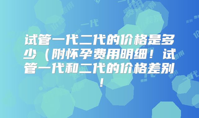 试管一代二代的价格是多少（附怀孕费用明细！试管一代和二代的价格差别！