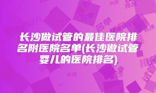 长沙做试管的最佳医院排名附医院名单(长沙做试管婴儿的医院排名)