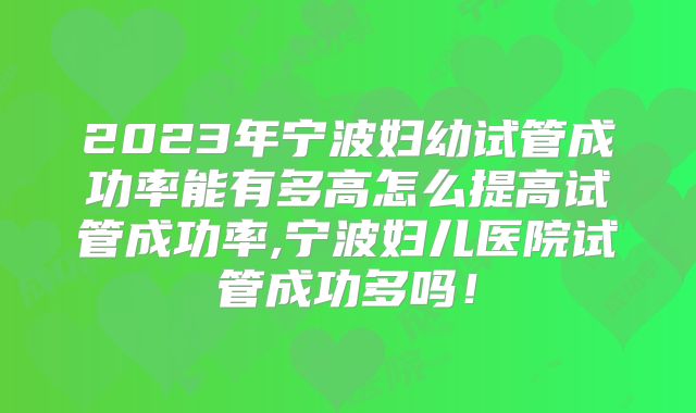2023年宁波妇幼试管成功率能有多高怎么提高试管成功率,宁波妇儿医院试管成功多吗！