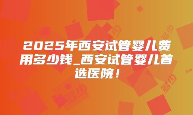 2025年西安试管婴儿费用多少钱_西安试管婴儿首选医院！