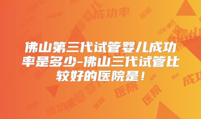 佛山第三代试管婴儿成功率是多少-佛山三代试管比较好的医院是！