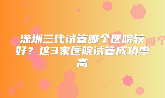深圳三代试管哪个医院较好？这3家医院试管成功率高