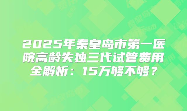 2025年秦皇岛市第一医院高龄失独三代试管费用全解析：15万够不够？